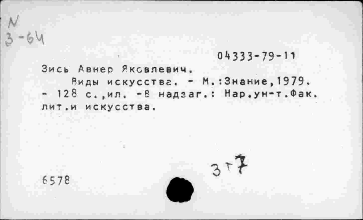 ﻿ь/
04333-79-11
Зись Авнер Яковлевич.
Виды искусстве. - М.:3нание,1979.
- 128 с.,ил. -В надэаг.: Нар . ун-т.Фак. лит . и искусст ва.
6578